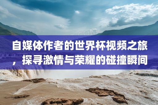 自媒体作者的世界杯视频之旅，探寻激情与荣耀的碰撞瞬间洛阳市法福文化传播有限公司