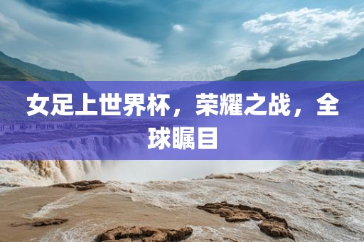 女足上世界杯，荣耀之战，全球瞩目
