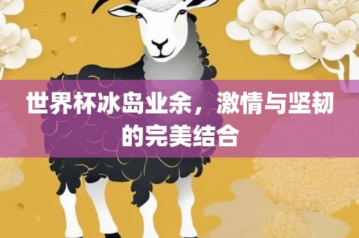 世界杯冰岛业余，激情与坚韧的完美结合