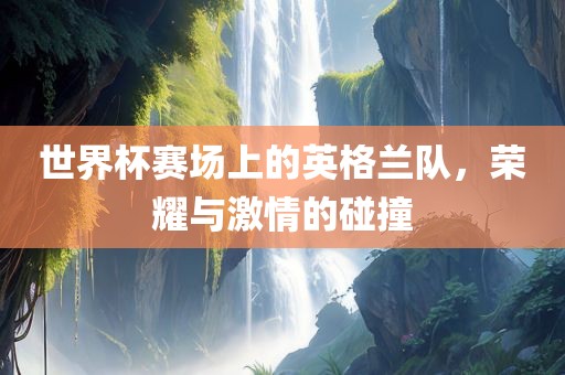 世界杯赛场上的英格兰队，荣耀与激情的碰撞