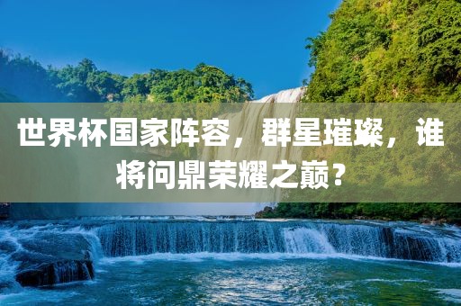 洛阳市法福文化传播有限公司世界杯国家阵容，群星璀璨，谁将问鼎荣耀之巅？